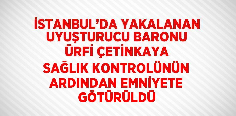 İSTANBUL’DA YAKALANAN UYUŞTURUCU BARONU ÜRFİ ÇETİNKAYA SAĞLIK KONTROLÜNÜN ARDINDAN EMNİYETE GÖTÜRÜLDÜ