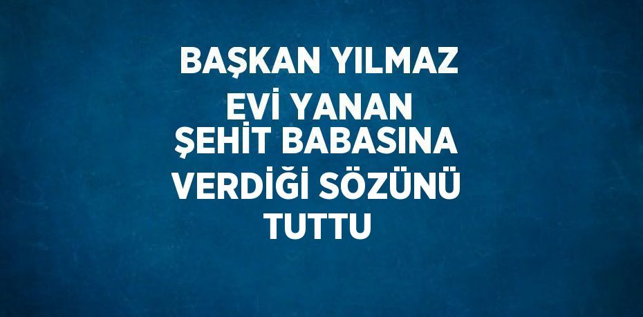 BAŞKAN YILMAZ EVİ YANAN ŞEHİT BABASINA VERDİĞİ SÖZÜNÜ TUTTU