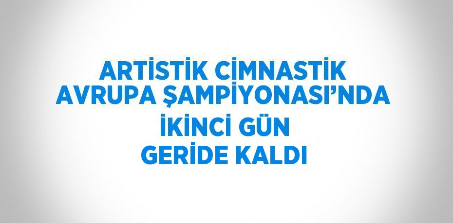 ARTİSTİK CİMNASTİK AVRUPA ŞAMPİYONASI’NDA İKİNCİ GÜN GERİDE KALDI