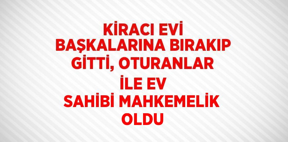 KİRACI EVİ BAŞKALARINA BIRAKIP GİTTİ, OTURANLAR İLE EV SAHİBİ MAHKEMELİK OLDU