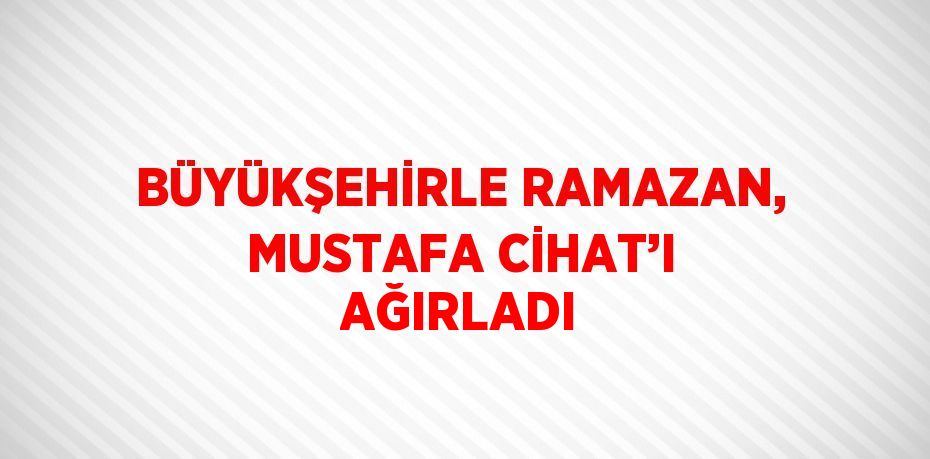 BÜYÜKŞEHİRLE RAMAZAN, MUSTAFA CİHAT’I AĞIRLADI