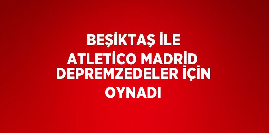 BEŞİKTAŞ İLE ATLETİCO MADRİD DEPREMZEDELER İÇİN OYNADI