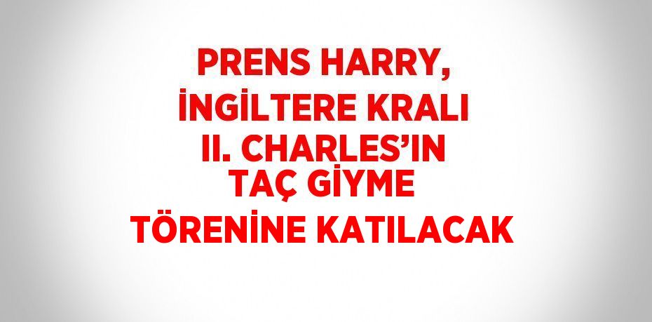 PRENS HARRY, İNGİLTERE KRALI II. CHARLES’IN TAÇ GİYME TÖRENİNE KATILACAK