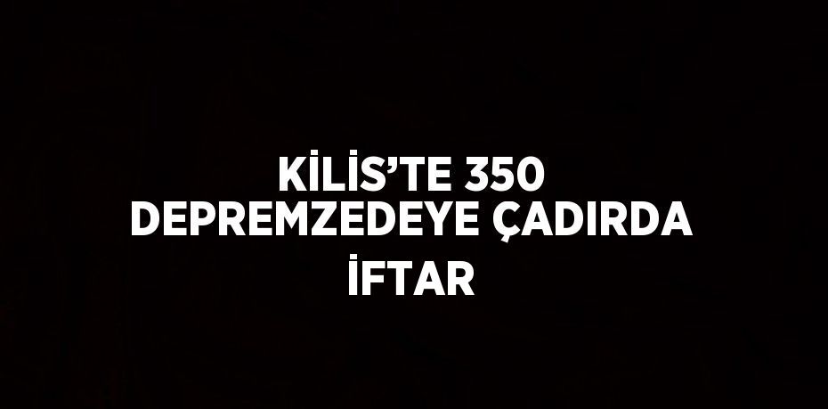 KİLİS’TE 350 DEPREMZEDEYE ÇADIRDA İFTAR