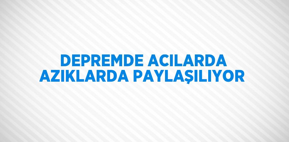 DEPREMDE ACILARDA AZIKLARDA PAYLAŞILIYOR