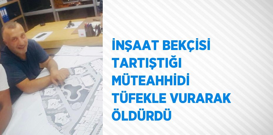 İNŞAAT BEKÇİSİ TARTIŞTIĞI MÜTEAHHİDİ TÜFEKLE VURARAK ÖLDÜRDÜ