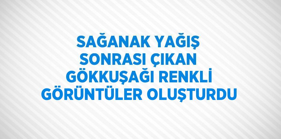 SAĞANAK YAĞIŞ SONRASI ÇIKAN GÖKKUŞAĞI RENKLİ GÖRÜNTÜLER OLUŞTURDU