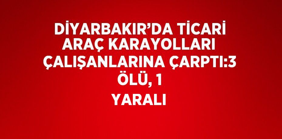 DİYARBAKIR’DA TİCARİ ARAÇ KARAYOLLARI ÇALIŞANLARINA ÇARPTI:3 ÖLÜ, 1 YARALI