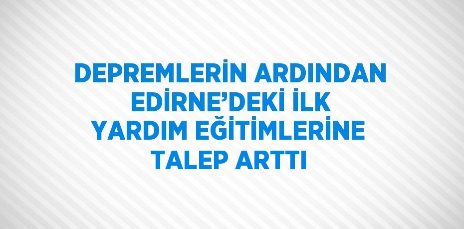 DEPREMLERİN ARDINDAN EDİRNE’DEKİ İLK YARDIM EĞİTİMLERİNE TALEP ARTTI