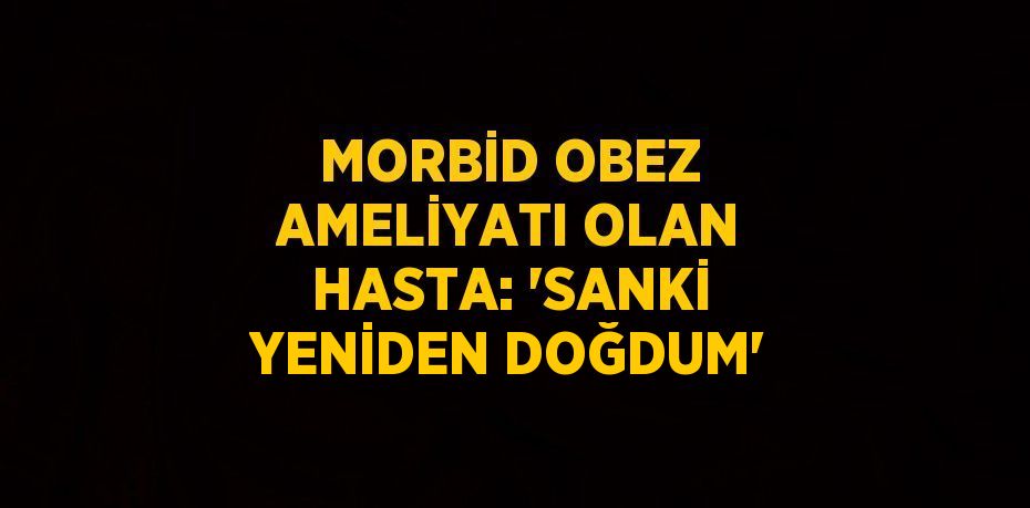 MORBİD OBEZ AMELİYATI OLAN HASTA: 'SANKİ YENİDEN DOĞDUM'