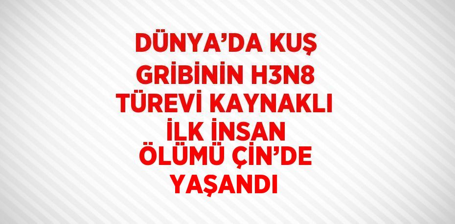 DÜNYA’DA KUŞ GRİBİNİN H3N8 TÜREVİ KAYNAKLI İLK İNSAN ÖLÜMÜ ÇİN’DE YAŞANDI