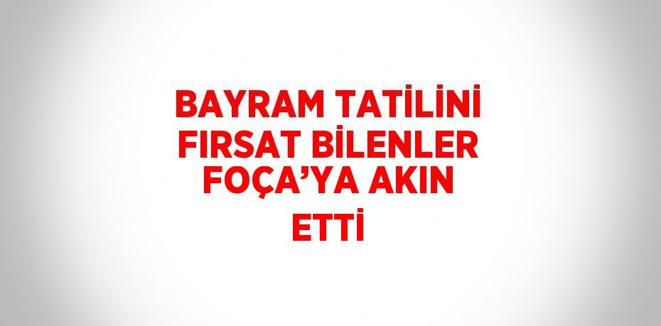 BAYRAM TATİLİNİ FIRSAT BİLENLER FOÇA’YA AKIN ETTİ