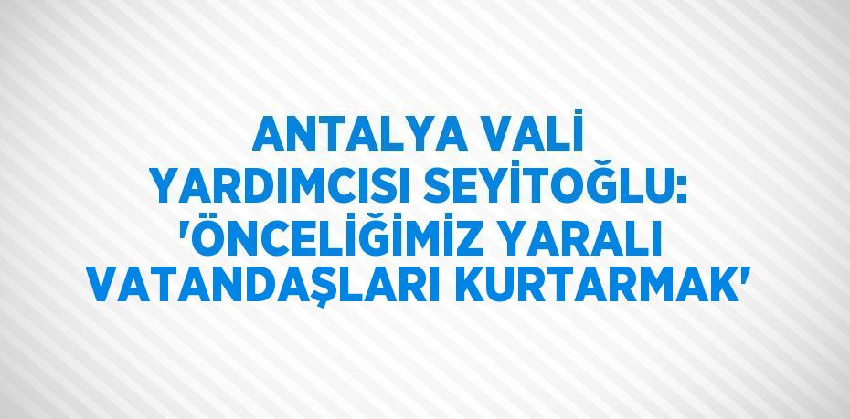 ANTALYA VALİ YARDIMCISI SEYİTOĞLU: 'ÖNCELİĞİMİZ YARALI VATANDAŞLARI KURTARMAK'