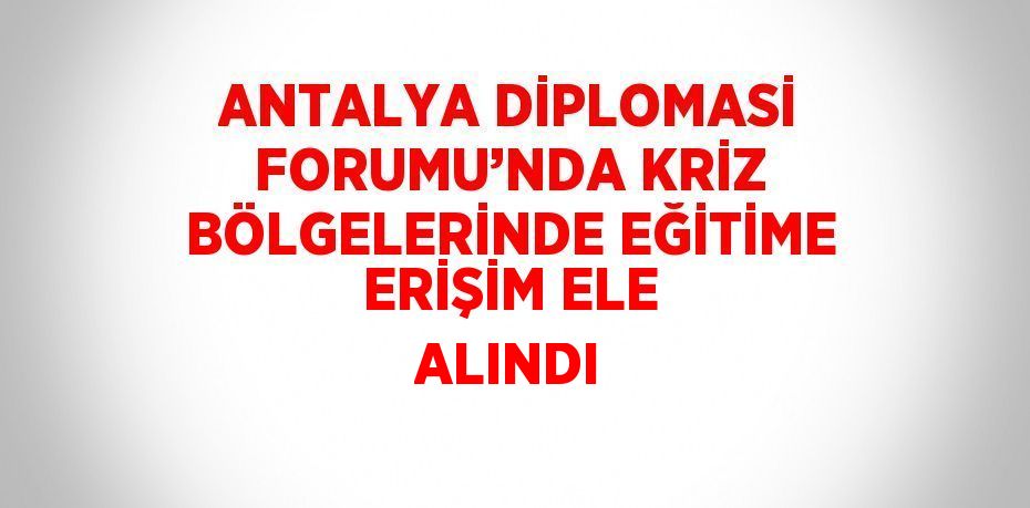 ANTALYA DİPLOMASİ FORUMU’NDA KRİZ BÖLGELERİNDE EĞİTİME ERİŞİM ELE ALINDI