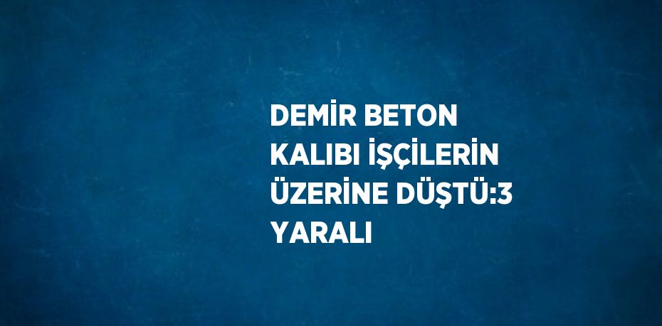 DEMİR BETON KALIBI İŞÇİLERİN ÜZERİNE DÜŞTÜ:3 YARALI