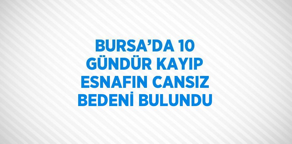 BURSA’DA 10 GÜNDÜR KAYIP ESNAFIN CANSIZ BEDENİ BULUNDU