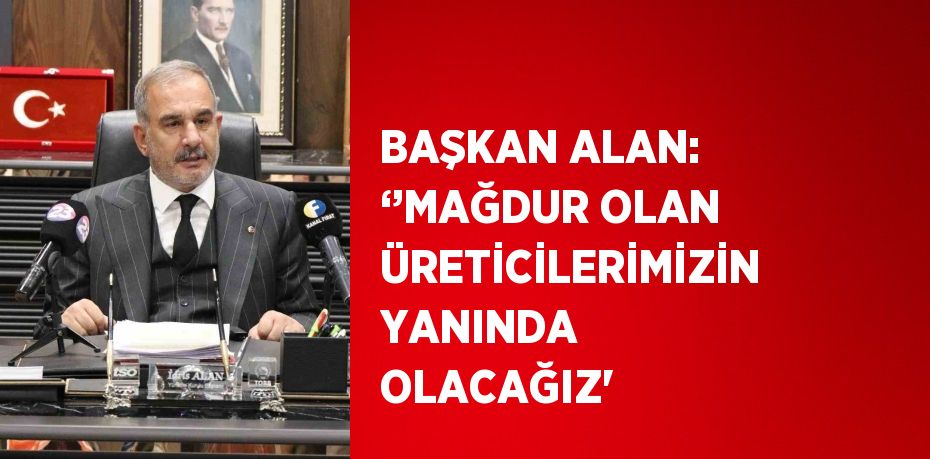 BAŞKAN ALAN: ‘’MAĞDUR OLAN ÜRETİCİLERİMİZİN YANINDA OLACAĞIZ'