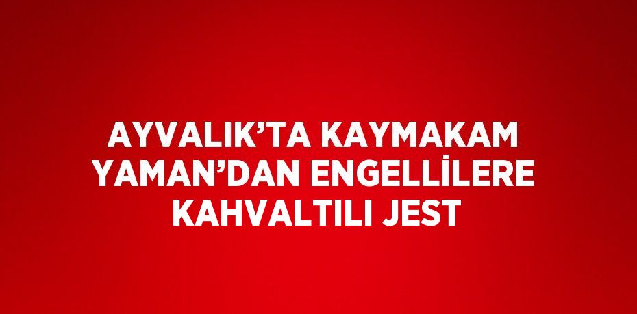 AYVALIK’TA KAYMAKAM YAMAN’DAN ENGELLİLERE KAHVALTILI JEST