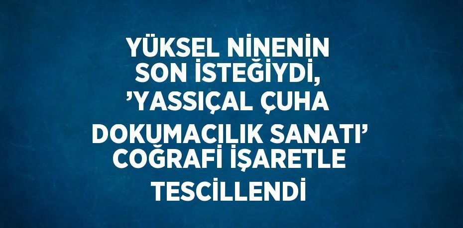 YÜKSEL NİNENİN SON İSTEĞİYDİ, ’YASSIÇAL ÇUHA DOKUMACILIK SANATI’ COĞRAFİ İŞARETLE TESCİLLENDİ