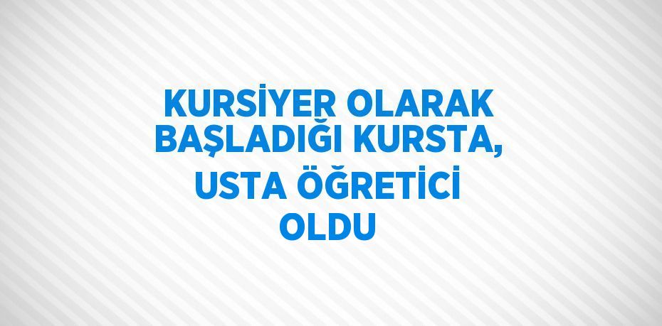 KURSİYER OLARAK BAŞLADIĞI KURSTA, USTA ÖĞRETİCİ OLDU