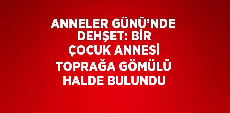 ANNELER GÜNÜ’NDE DEHŞET: BİR ÇOCUK ANNESİ TOPRAĞA GÖMÜLÜ HALDE BULUNDU