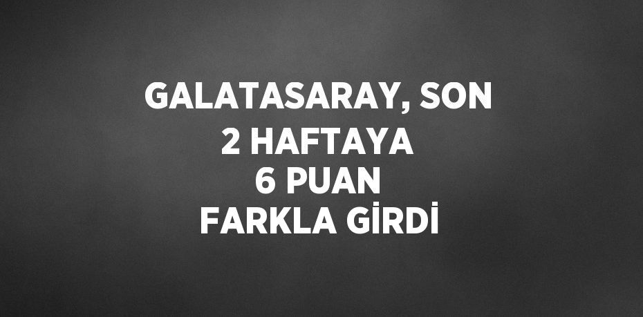 GALATASARAY, SON 2 HAFTAYA 6 PUAN FARKLA GİRDİ