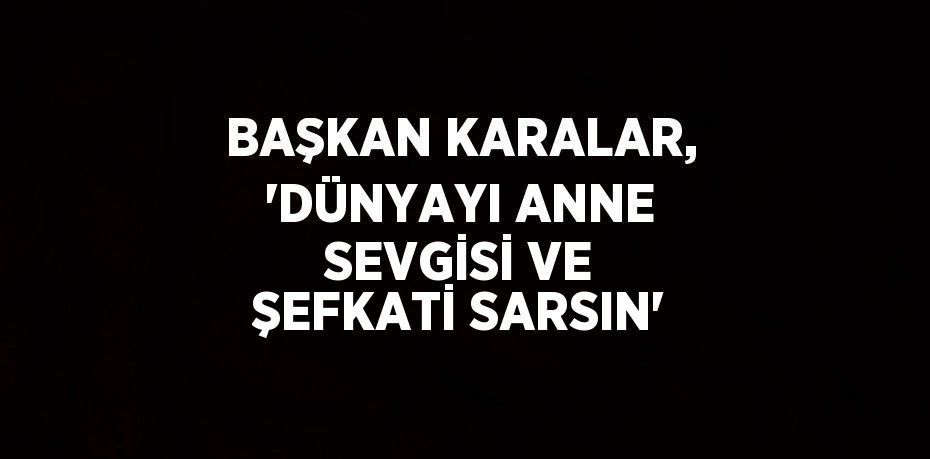 BAŞKAN KARALAR, 'DÜNYAYI ANNE SEVGİSİ VE ŞEFKATİ SARSIN'