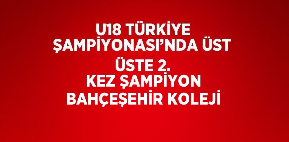 U18 TÜRKİYE ŞAMPİYONASI’NDA ÜST ÜSTE 2. KEZ ŞAMPİYON BAHÇEŞEHİR KOLEJİ