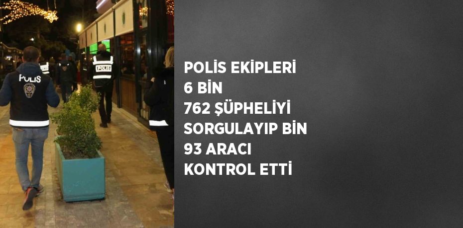 POLİS EKİPLERİ 6 BİN 762 ŞÜPHELİYİ SORGULAYIP BİN 93 ARACI KONTROL ETTİ