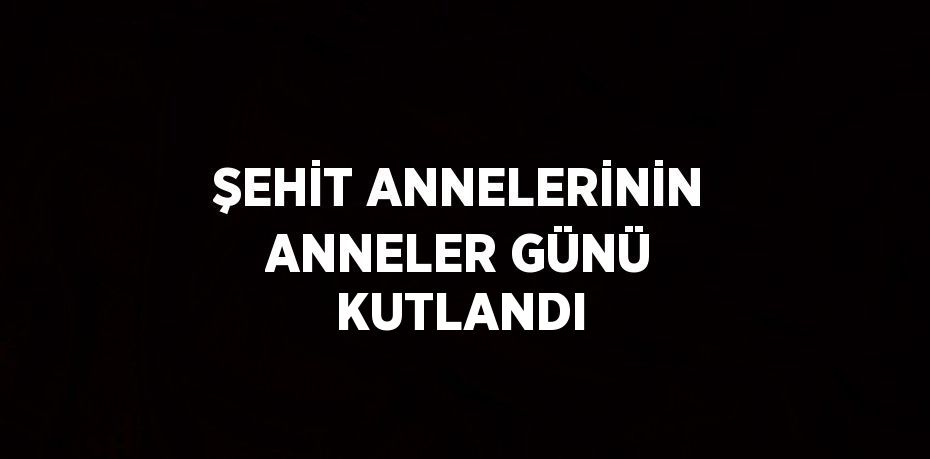 ŞEHİT ANNELERİNİN ANNELER GÜNÜ KUTLANDI