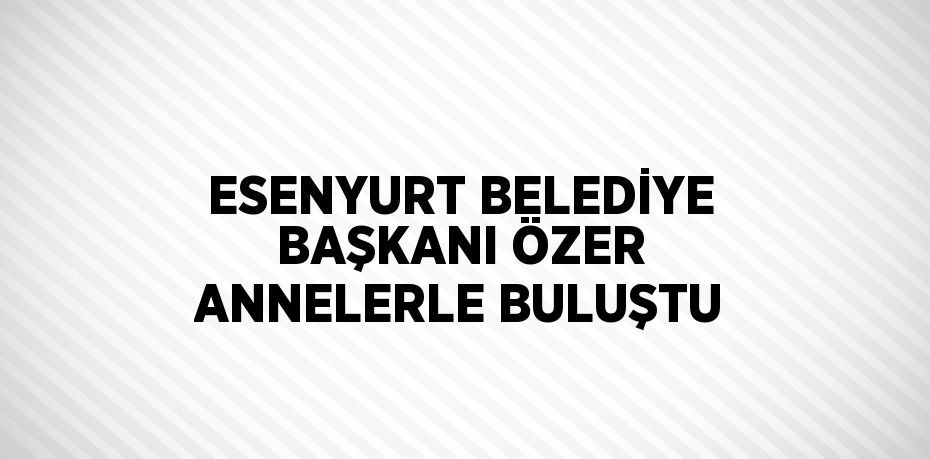 ESENYURT BELEDİYE BAŞKANI ÖZER ANNELERLE BULUŞTU