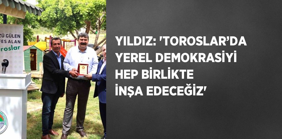 YILDIZ: 'TOROSLAR’DA YEREL DEMOKRASİYİ HEP BİRLİKTE İNŞA EDECEĞİZ'