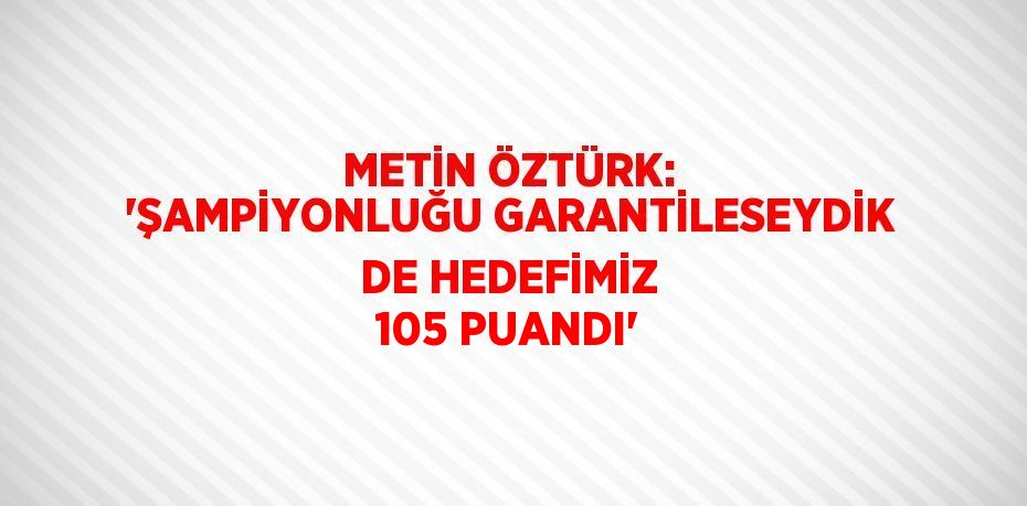 METİN ÖZTÜRK: 'ŞAMPİYONLUĞU GARANTİLESEYDİK DE HEDEFİMİZ 105 PUANDI'