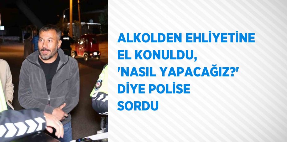 ALKOLDEN EHLİYETİNE EL KONULDU, 'NASIL YAPACAĞIZ?' DİYE POLİSE SORDU