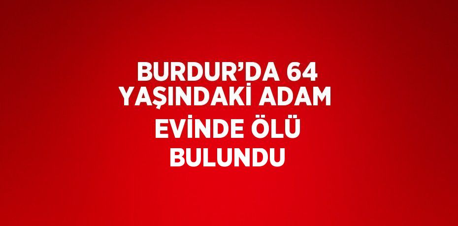 BURDUR’DA 64 YAŞINDAKİ ADAM EVİNDE ÖLÜ BULUNDU