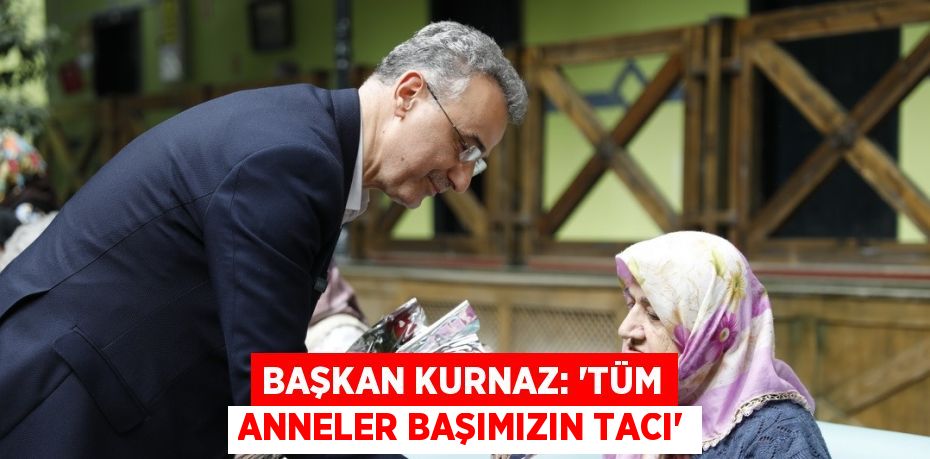 BAŞKAN KURNAZ: 'TÜM ANNELER BAŞIMIZIN TACI'