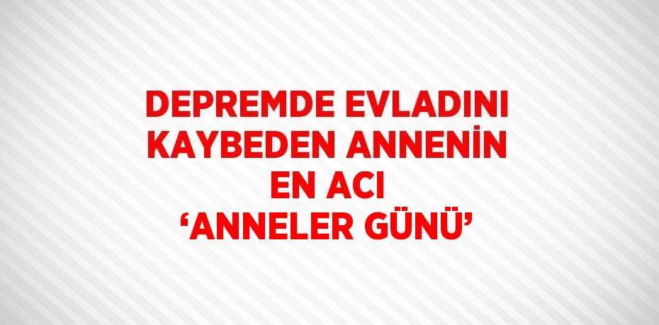 DEPREMDE EVLADINI KAYBEDEN ANNENİN EN ACI ‘ANNELER GÜNÜ’