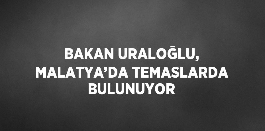 BAKAN URALOĞLU, MALATYA’DA TEMASLARDA BULUNUYOR