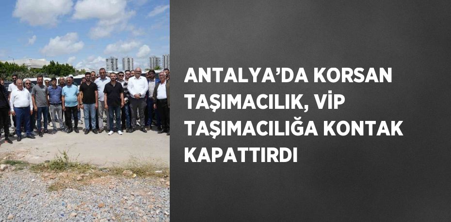 ANTALYA’DA KORSAN TAŞIMACILIK, VİP TAŞIMACILIĞA KONTAK KAPATTIRDI