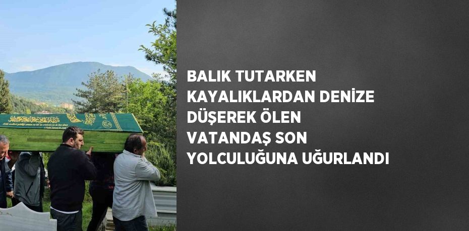 BALIK TUTARKEN KAYALIKLARDAN DENİZE DÜŞEREK ÖLEN VATANDAŞ SON YOLCULUĞUNA UĞURLANDI