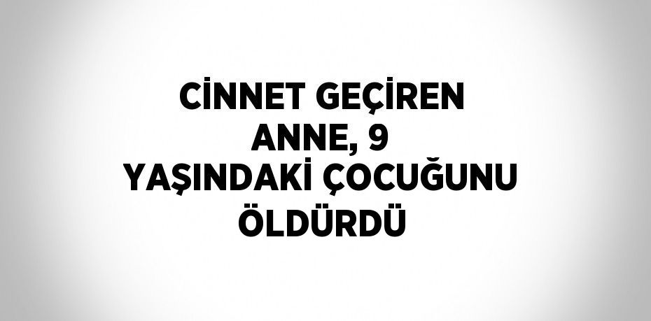 CİNNET GEÇİREN ANNE, 9 YAŞINDAKİ ÇOCUĞUNU ÖLDÜRDÜ