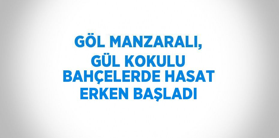 GÖL MANZARALI, GÜL KOKULU BAHÇELERDE HASAT ERKEN BAŞLADI