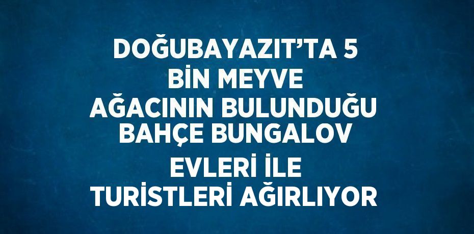 DOĞUBAYAZIT’TA 5 BİN MEYVE AĞACININ BULUNDUĞU BAHÇE BUNGALOV EVLERİ İLE TURİSTLERİ AĞIRLIYOR