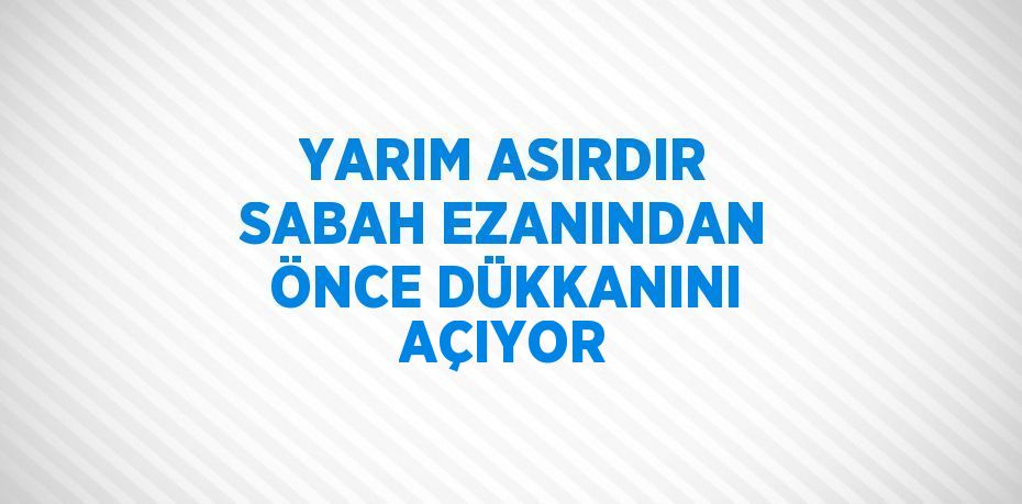 YARIM ASIRDIR SABAH EZANINDAN ÖNCE DÜKKANINI AÇIYOR