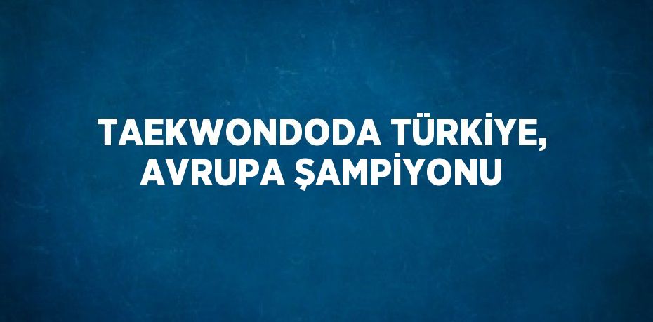 TAEKWONDODA TÜRKİYE, AVRUPA ŞAMPİYONU