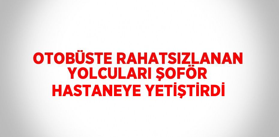 OTOBÜSTE RAHATSIZLANAN YOLCULARI ŞOFÖR HASTANEYE YETİŞTİRDİ