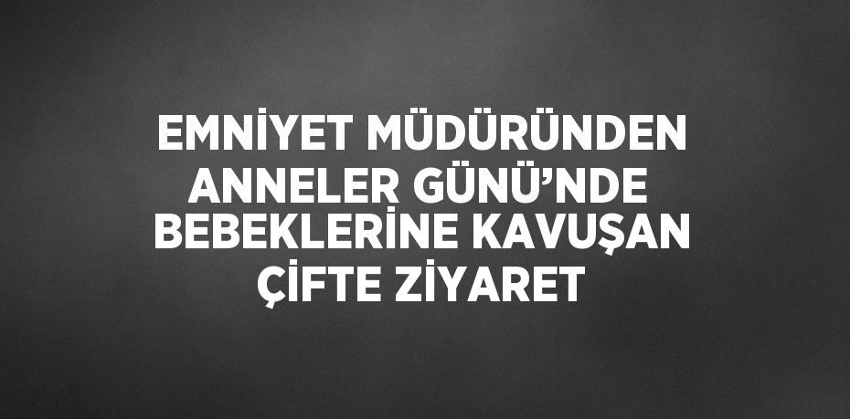 EMNİYET MÜDÜRÜNDEN ANNELER GÜNÜ’NDE BEBEKLERİNE KAVUŞAN ÇİFTE ZİYARET