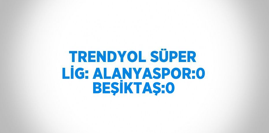 TRENDYOL SÜPER LİG: ALANYASPOR:0 BEŞİKTAŞ:0