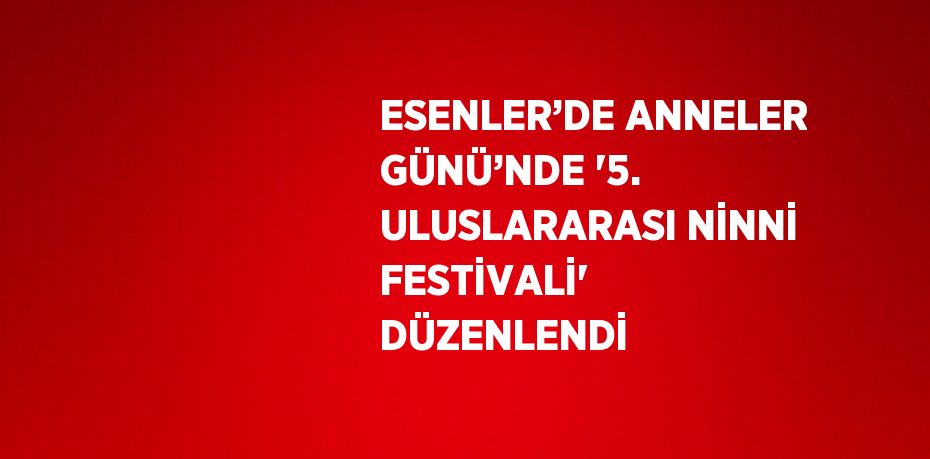 ESENLER’DE ANNELER GÜNÜ’NDE '5. ULUSLARARASI NİNNİ FESTİVALİ' DÜZENLENDİ