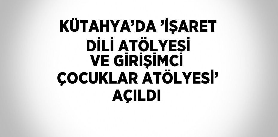 KÜTAHYA’DA ’İŞARET DİLİ ATÖLYESİ VE GİRİŞİMCİ ÇOCUKLAR ATÖLYESİ’ AÇILDI